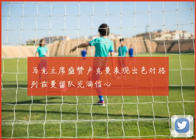 马竞主席盛赞卢克曼表现出色对格列兹曼留队充满信心