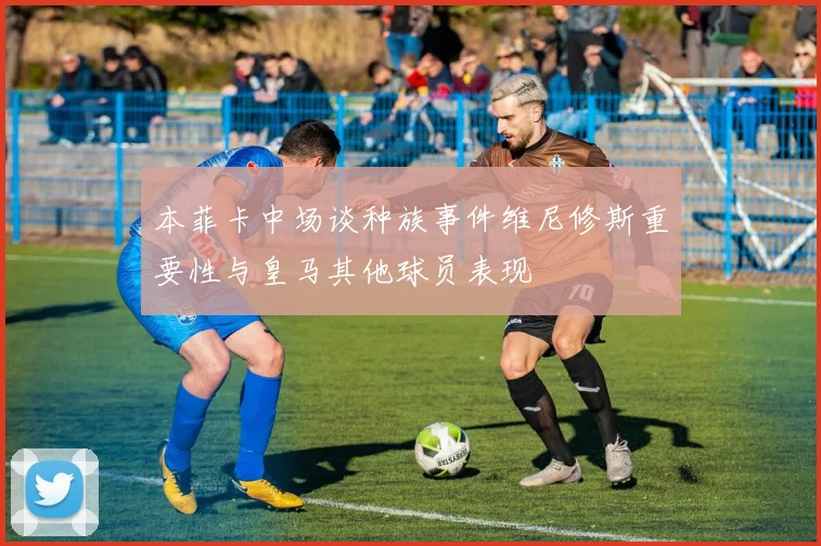 本菲卡中场谈种族事件维尼修斯重要性与皇马其他球员表现