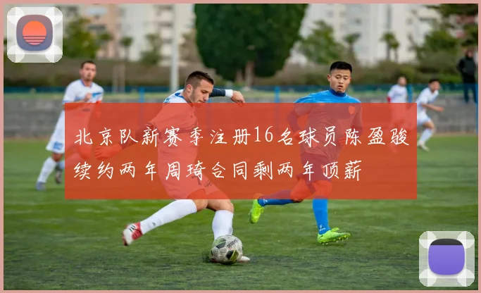 北京队新赛季注册16名球员陈盈骏续约两年周琦合同剩两年顶薪