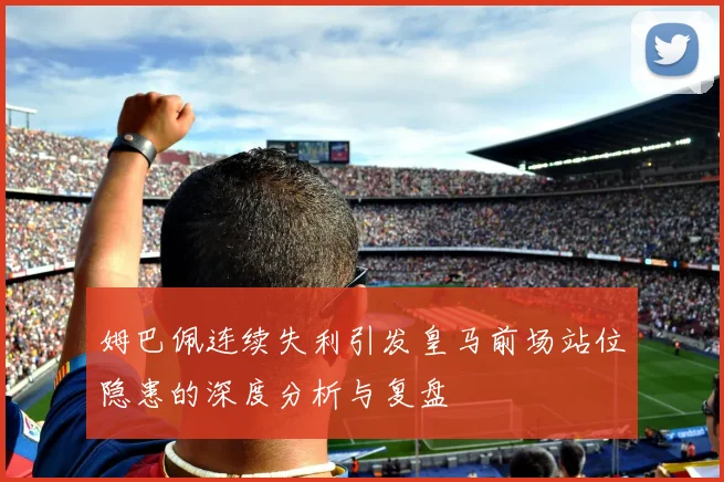 姆巴佩连续失利引发皇马前场站位隐患的深度分析与复盘