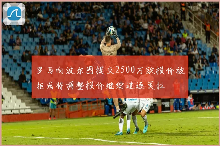 罗马向波尔图提交2500万欧报价被拒或将调整报价继续追逐莫拉